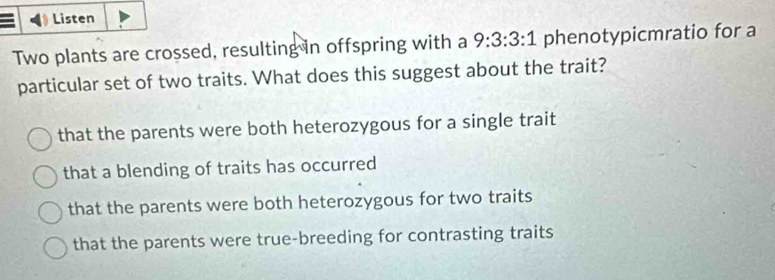 Listen
Two plants are crossed, resulting in offspring with a 9:3:3:1 phenotypicmratio for a
particular set of two traits. What does this suggest about the trait?
that the parents were both heterozygous for a single trait
that a blending of traits has occurred
that the parents were both heterozygous for two traits
that the parents were true-breeding for contrasting traits