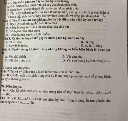 Cầu 3. Đặc điểm nào sau đây là của kỷ sinh trùng:
A. Đặc điểm giống nhau ở tắt cả các giai đoạn phát triển
B. Kích thước giống nhau ở tất cả các giai đoạn phát triển
C. Tất cả ký sinh trùng đều có kích thước rất nhỏ, phải quan sát bằng kính hiển vi
D. Hình thể, kích thước thay đổi tùy theo từng loài và từng giai đoạn phát triển
Câu 4. Yếu tổ nào sau đây không phải là đặc điểm của bệnh ký sinh trùng:
A. Bệnh ký sinh trùng phổ biến theo mùa
B. Bệnh thường kéo dài suốt đời sống của sinh vật
C. Bệnh phổ biển theo vùng
D. Bệnh thường xuyên có tái nhiễm
Câu 5. Ký sinh trùng có thể gây ra những tác hại nào sau đây:
A. Thiều máu B. Dj ứng
C. Suy dinh dưỡng D. A, B, C đủng
Câu 6. Người mang ký sinh trùng nhưng không có biểu hiện bệnh lý được gọi
là :
A. Vật chủ chính B. Vật chủ phụ
C. Vật chủ trung gian D. Vật chủ mang ký sinh trùng lạnh
II. Chọn câu đúng/sai:
Câu 7. Tất cả ký sinh trùng đều có hình thức sinh sản hữu tính.
Câu 8. Cất đứt mỗi mắt xích trong chu kỳ là một biện pháp hiệu quả để phòng bệnh
do ký sinh trùng gây ra.
III. Điền khuyết:
Câu 9. Chu kỳ phát triển của ký sinh trùng nào dễ thực hiện thì bệnh....(A)..và
……(B)…..
Câu 10. Vật chủ.....(A).....là vật chủ chứa ký sinh trùng ở dạng ấu trùng hoặc sinh
bản bằng hình thức........(B)........