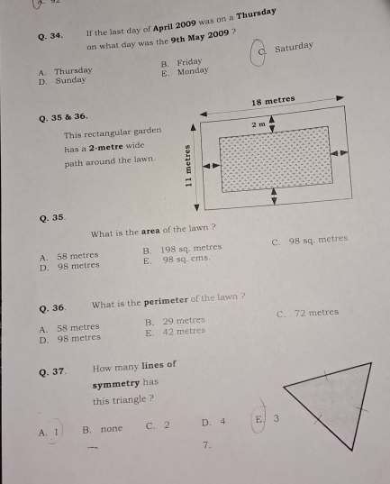 If the last day of April 2009 was on a Thursday
on what day was the 9th May 2009 ?
C. Saturday
A. Thursday
D. Sunday E. Monday B. Friday
Q. 35 & 36.
This rectangular garden
has a 2-metre wide
path around the lawn.
Q. 35.
What is the area of the lawn ?
A. 58 metres B. 198 sq. metres C. 98 sq. metres
D. 98 metres E. 98 sq. cms.
Q. 36. What is the perimeter of the lawn ?
A. 58 metres B. 29 metres C. 72 metres
D. 98 metres E. 42 metres
Q. 37. How many lines of
symmetry has
this triangle ?
A. 1 B. none C. 2 D. 4 E. 3
7.