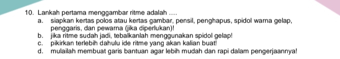 Lankah pertama menggambar ritme adalah ....
a. siapkan kertas polos atau kertas gambar, pensil, penghapus, spidol warna gelap,
penggaris, dan pewarna (jika diperlukan)!
b. jika ritme sudah jadi, tebalkanlah menggunakan spidol gelap!
c. pikirkan terlebih dahulu ide ritme yang akan kalian buat!
d. mulailah membuat garis bantuan agar lebih mudah dan rapi dalam pengerjaannya!