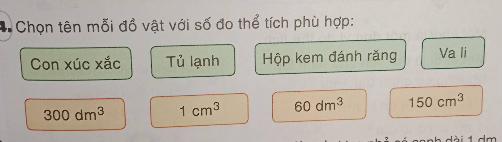 = Chọn tên mỗi đồ vật với số đo thể tích phù hợp: 
Con xúc xắc Tủ lạnh Hộp kem đánh răng 
Va li
300dm^3
1cm^3
60dm^3
150cm^3