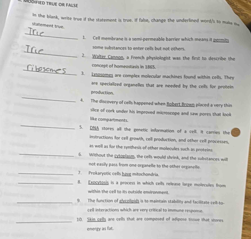 MODIFIED TRUE OR FALSE 
In the blank, write true if the statement is true. If false, change the underlined word/s to make the 
statement true. 
_ 
1. Cell membrane is a semi-permeable barrier which means it permits 
_ 
some substances to enter cells but not others. 
2. Walter Cannon, a French physiologist was the first to describe the 
_ 
concept of homeostasis in 1865. 
3. Lysosomes are complex molecular machines found within cells. They 
are specialized organelles that are needed by the cells for protein 
_ 
production. 
4. The discovery of cells happened when Robert Brown placed a very thin 
slice of cork under his improved microscope and saw pores that look 
_ 
like compartments. 
5. DNA stores all the genetic information of a cell. It carries the 
instructions for cell growth, cell production, and other cell processes, 
_ 
as well as for the synthesis of other molecules such as proteins 
6. Without the cytoplasm, the cells would shrink, and the substances will 
not easily pass from one organelle to the other organelle. 
_7. Prokaryotic cells have mitochondria. 
_8. Exocytosis is a process in which cells release large molecules from 
within the cell to its outside environment. 
_9. The function of glycolipids is to maintain stability and facilitate cell-to- 
cell interactions which are very critical to immune response. 
_10. Skin cells are cells that are composed of adipose tissue that stores 
energy as fat.