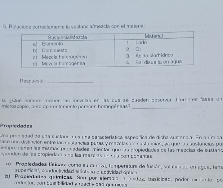 Relacione correctamente la sustancia/mezcla con el material
Respuesta:_
6. ¿Qué nombre reciben las mezclas en las que se pueden observar diferentes fases en
microscopio, pero aparentemente parecen homogéneas? _.
Propiedades
Una propiedad de una sustancia es una característica especifica de dicha sustancia. En química
nace una distinción entre las sustancias puras y mezclas de sustancias, ya que las sustancias pu
siempre tienen las mismas propiedades, mientas que las propiedades de las mezclas de sustand
lependen de las propiedades de las mezclas de sus componentes.
a) Propiedades físicas: como su dureza, temperatura de fusión, solubilidad en agua, tens
superficial, conductividad eléctrica o actividad óptica.
b) Propiedades químicas. Son por ejemplo la acidez, basicidad, poder oxidante, po
reductor, combustibilidad y reactividad químicas.