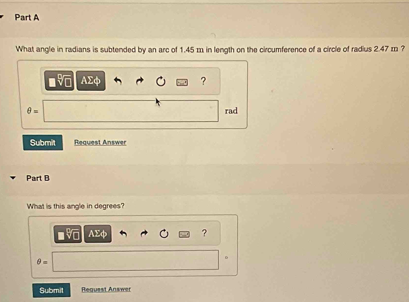 What angle in radians is subtended by an arc of 1.45 m in length on the circumference of a circle of radius 2.47 m ?
sqrt[□](□ ) AΣφ ?
θ = rad 
Submit Request Answer 
Part B 
What is this angle in degrees? 
v □ AΣφ ?
θ =
。 
Submit Request Answer