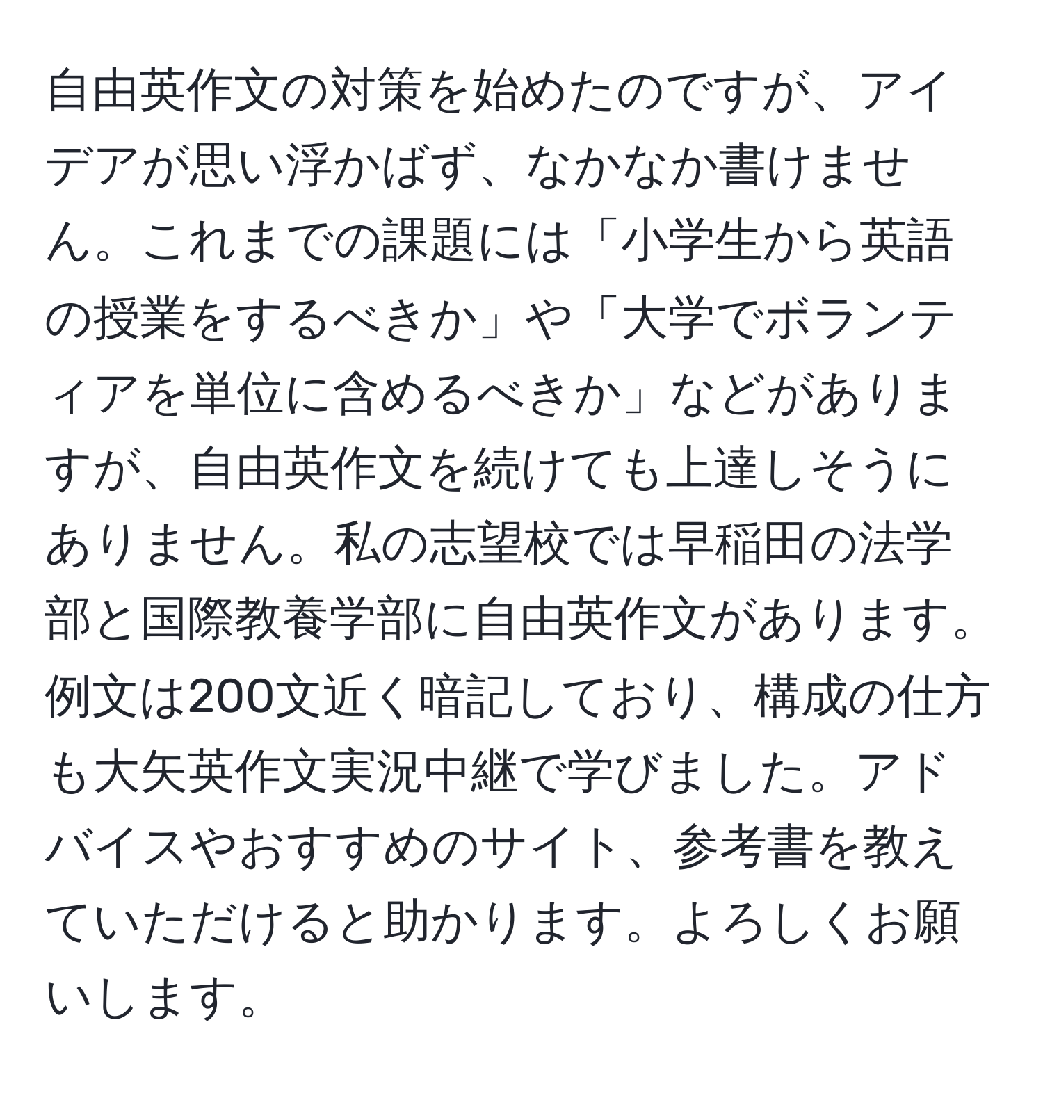 自由英作文の対策を始めたのですが、アイデアが思い浮かばず、なかなか書けません。これまでの課題には「小学生から英語の授業をするべきか」や「大学でボランティアを単位に含めるべきか」などがありますが、自由英作文を続けても上達しそうにありません。私の志望校では早稲田の法学部と国際教養学部に自由英作文があります。例文は200文近く暗記しており、構成の仕方も大矢英作文実況中継で学びました。アドバイスやおすすめのサイト、参考書を教えていただけると助かります。よろしくお願いします。