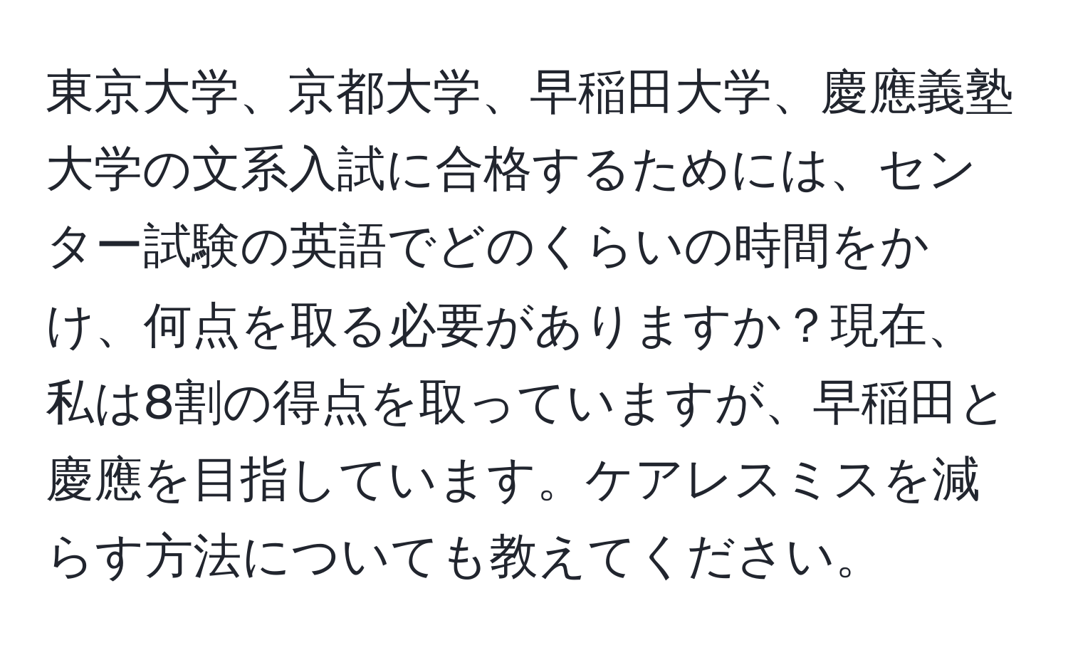 東京大学、京都大学、早稲田大学、慶應義塾大学の文系入試に合格するためには、センター試験の英語でどのくらいの時間をかけ、何点を取る必要がありますか？現在、私は8割の得点を取っていますが、早稲田と慶應を目指しています。ケアレスミスを減らす方法についても教えてください。