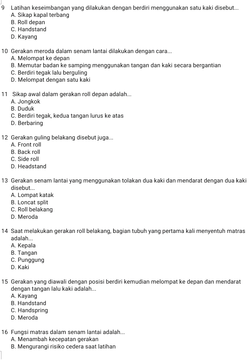 Latihan keseimbangan yang dilakukan dengan berdiri menggunakan satu kaki disebut...
A. Sikap kapal terbang
B. Roll depan
C. Handstand
D. Kayang
10 Gerakan meroda dalam senam lantai dilakukan dengan cara...
A. Melompat ke depan
B. Memutar badan ke samping menggunakan tangan dan kaki secara bergantian
C. Berdiri tegak lalu berguling
D. Melompat dengan satu kaki
11 Sikap awal dalam gerakan roll depan adalah...
A. Jongkok
B. Duduk
C. Berdiri tegak, kedua tangan lurus ke atas
D. Berbaring
12 Gerakan guling belakang disebut juga...
A. Front roll
B. Back roll
C. Side roll
D. Headstand
13 Gerakan senam lantai yang menggunakan tolakan dua kaki dan mendarat dengan dua kaki
disebut...
A. Lompat katak
B. Loncat split
C. Roll belakang
D. Meroda
14 Saat melakukan gerakan roll belakang, bagian tubuh yang pertama kali menyentuh matras
adalah...
A. Kepala
B. Tangan
C. Punggung
D. Kaki
15 Gerakan yang diawali dengan posisi berdiri kemudian melompat ke depan dan mendarat
dengan tangan lalu kaki adalah...
A. Kayang
B. Handstand
C. Handspring
D. Meroda
16 Fungsi matras dalam senam lantai adalah...
A. Menambah kecepatan gerakan
B. Mengurangi risiko cedera saat latihan