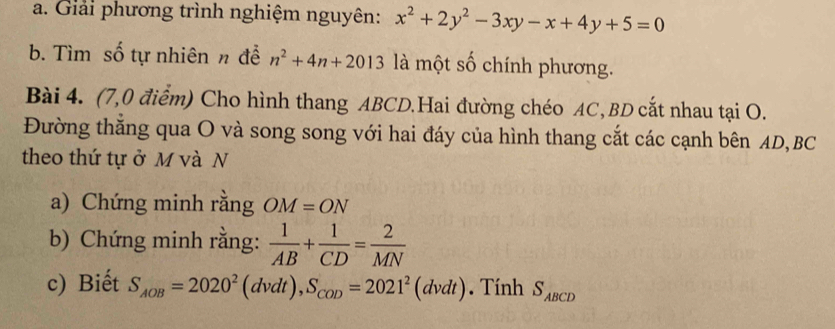 Giải phương trình nghiệm nguyên: x^2+2y^2-3xy-x+4y+5=0
b. Tìm số tự nhiên n để n^2+4n+2013 là một số chính phương. 
Bài 4. (7,0 điểm) Cho hình thang ABCD.Hai đường chéo AC, BD cắt nhau tại O. 
Đường thăng qua O và song song với hai đáy của hình thang cắt các cạnh bên AD, BC
theo thứ tự ở M và N 
a) Chứng minh rằng OM=ON
b) Chứng minh rằng:  1/AB + 1/CD = 2/MN 
c) Biết S_AOB=2020^2(dvdt), S_COD=2021^2(dvdt). Tính S_ABCD