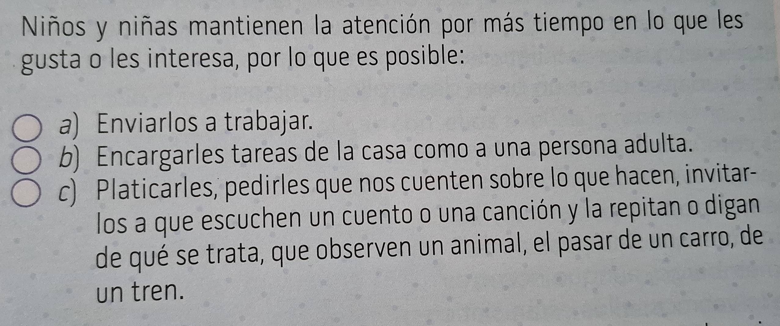 Niños y niñas mantienen la atención por más tiempo en lo que les 
gusta o les interesa, por lo que es posible: 
a) Enviarlos a trabajar. 
b) Encargarles tareas de la casa como a una persona adulta. 
c) Platicarles, pedirles que nos cuenten sobre lo que hacen, invitar- 
los a que escuchen un cuento o una canción y la repitan o digan 
de qué se trata, que observen un animal, el pasar de un carro, de 
un tren.