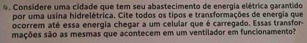 Considere uma cidade que tem seu abastecimento de energia elétrica garantido 
por uma usina hidrelétrica. Cite todos os tipos e transformações de energia que 
ocorrem até essa energia chegar a um celular que é carregado. Essas transfor- 
mações são as mesmas que acontecem em um ventilador em funcionamento?