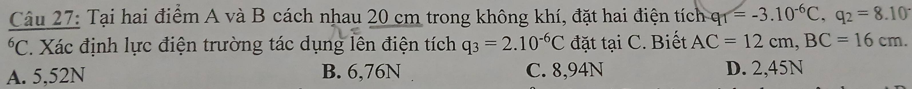 Tại hai điểm A và B cách nhau 20 cm trong không khí, đặt hai điện tích q_1=-3.10^(-6)C, q_2=8.10^-
*C. Xác định lực điện trường tác dụng lên điện tích q_3=2.10^(-6)C đặt tại C. Biết AC=12cm, BC=16cm.
A. 5,52N B. 6,76N C. 8,94N D. 2,45N