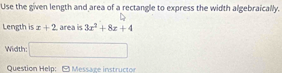 Use the given length and area of a rectangle to express the width algebraically. 
Length is x+2 , area is 3x^2+8x+4
Width: □ 
Question Help: Message instructor