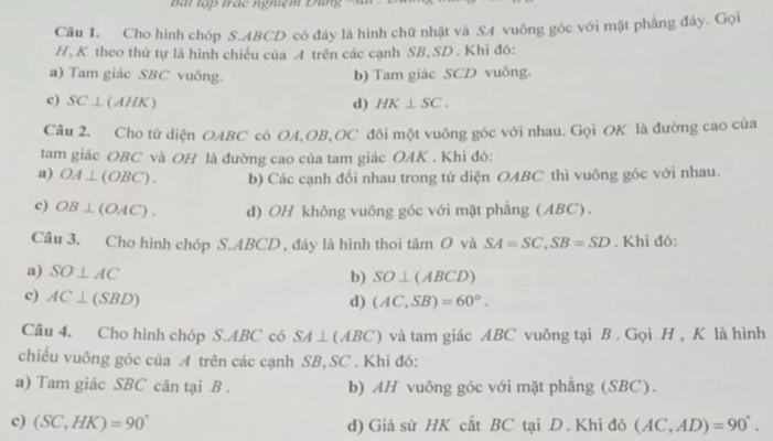 Bài tập trác nghiệm Đùng 3
Câu 1. Cho hình chóp S. ABCD có đây là hình chữ nhật và SA vuông góc với mặt phẳng đây. Gọi
H, K theo thứ tự là hình chiếu của A trên các cạnh SB, SD. Khi đó:
a) Tam giác SBC vuống. b) Tam giác SCD vuông.
c) SC⊥ (AHK) d) HK⊥ SC. 
Câu 2, Cho tứ diện OABC có OA, OB, OC đôi một vuông góc với nhau. Gọi OK là đường cao của
tam giác OBC và OH là đường cao của tam giác OAK . Khi đó:
a) OA⊥ (OBC). b) Các cạnh đối nhau trong tứ diện OABC thì vuông góc với nhau.
c) OB⊥ (OAC). d) OH không vuông góc với mặt phẳng (ABC).
Câu 3. Cho hình chóp S. ABCD , đáy là hình thoi tâm O và SA=SC, SB=SD. Khi đỏ:
a) SO⊥ AC b) SO⊥ (ABCD)
c) AC⊥ (SBD)
d) (AC,SB)=60°. 
Câu 4. Cho hình chóp S. ABC có SA⊥ (ABC) và tam giác ABC vuông tại B . Gọi H , K là hình
chiếu vuông góc của A trên các cạnh SB, SC. Khi đó:
a) Tam giác SBC cân tại B . b) AH vuông góc với mặt phẳng (SBC).
c) (SC,HK)=90° d) Giả sử HK cắt BC tại D . Khi đó (AC,AD)=90°.