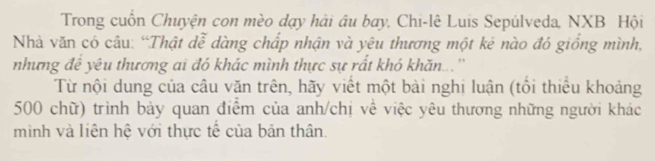 Trong cuốn Chuyện con mèo dạy hải âu bay, Chi-lê Luis Sepúlveda, NXB Hội 
Nhà văn có câu: “Thật dễ dàng chấp nhận và yêu thương một kẻ nào đó giống mình, 
nhưng đề yêu thương ai đó khác mình thực sự rất khó khăn...'' 
Từ nội dung của câu văn trên, hãy viết một bài nghị luận (tôi thiếu khoảng 
500 chữ) trình bày quan điểm của anh/chị về việc yêu thương những người khác 
minh và liên hệ với thực tế của bản thân.