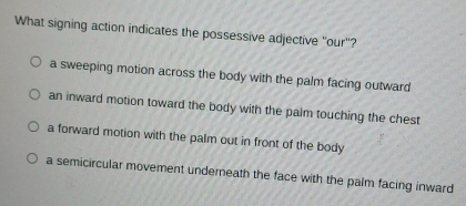 What signing action indicates the possessive adjective "our"?
a sweeping motion across the body with the palm facing outward
an inward motion toward the body with the palm touching the chest
a forward motion with the palm out in front of the body
a semicircular movement underneath the face with the palm facing inward