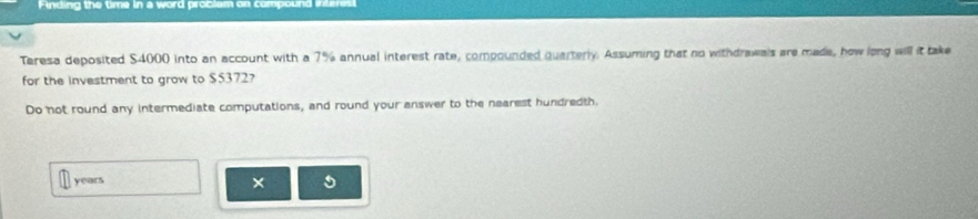 Finding the time in a word problam on compound interes 
Teresa deposited $4000 into an account with a 7% annual interest rate, compounded quarterly. Assuming that no withdrawals are made, how long will it take 
for the investment to grow to $5372? 
Do not round any intermediate computations, and round your answer to the nearest hundredth.
years × 5