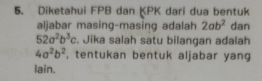 Diketahui FPB dan KPK dari dua bentuk 
aljabar masing-masing adalah 2ab^2 dan
52a^2b^3c. Jika salah satu bilangan adalah
4a^2b^2 , tentukan bentuk aljabar yang 
lai | 1