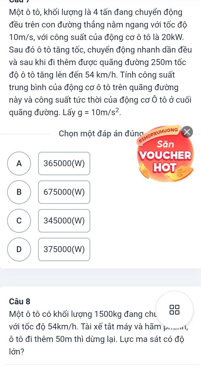 Một ô tô, khối lượng là 4 tấn đang chuyển động
đều trên con đường thẳng nằm ngang với tốc độ
10m/s, với công suất của động cơ ô tô là 20kW.
Sau đó ô tô tăng tốc, chuyển động nhanh dần đều
và sau khi đi thêm được quãng đường 250m tốc
độ ô tô tăng lên đến 54 km/h. Tính công suất
trung bình của động cơ ô tô trên quãng đường
này và công suất tức thời của động cơ Ô tô ở cuối
quãng đường. Lấy g=10m/s^2. 
Chọn một đáp án đúng
#SHOPXUHUONG
Săn
VOUCHER
A 365000 (W)
HOT
B 675000 (W)
C 345000 (W)
D 375000 (W)
Câu 8
Một ô tô có khối lượng 1500kg đang chu
với tốc độ 54km/h. Tài xế tắt máy và hãm phanh,
ô tô đi thêm 50m thì dừng lại. Lực ma sát có độ
lớn?