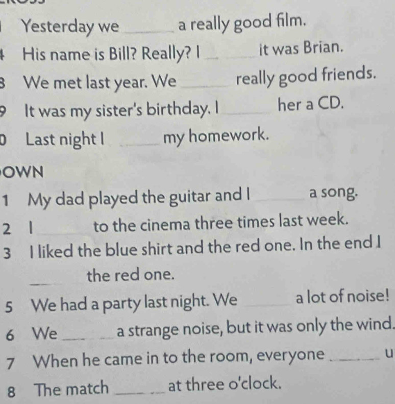 Yesterday we _a really good film. 
4 His name is Bill? Really? I _it was Brian. 
B We met last year. We_ 
really good friends. 
9 It was my sister's birthday. I _her a CD. 
Last night I _my homework. 
OWN 
1 My dad played the guitar and I _a song. 
2 1_ to the cinema three times last week. 
3 I liked the blue shirt and the red one. In the end I 
_ 
_the red one. 
5 We had a party last night. We _a lot of noise! 
6 We _a strange noise, but it was only the wind. 
7 When he came in to the room, everyone _u 
8 The match _at three o'clock.