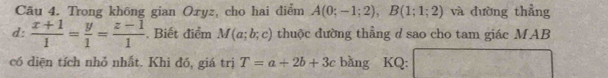 Trong không gian Oxyz, cho hai điểm A(0;-1;2), B(1;1;2) và dường thẳng 
d:  (x+1)/1 = y/1 = (z-1)/1 . Biết điểm M(a;b;c) thuộc đường thẳng d sao cho tam giác MAB 
có diện tích nhỏ nhất. Khi đồ, giá trị T=a+2b+3c bằng KQ: (4,-2) overline 