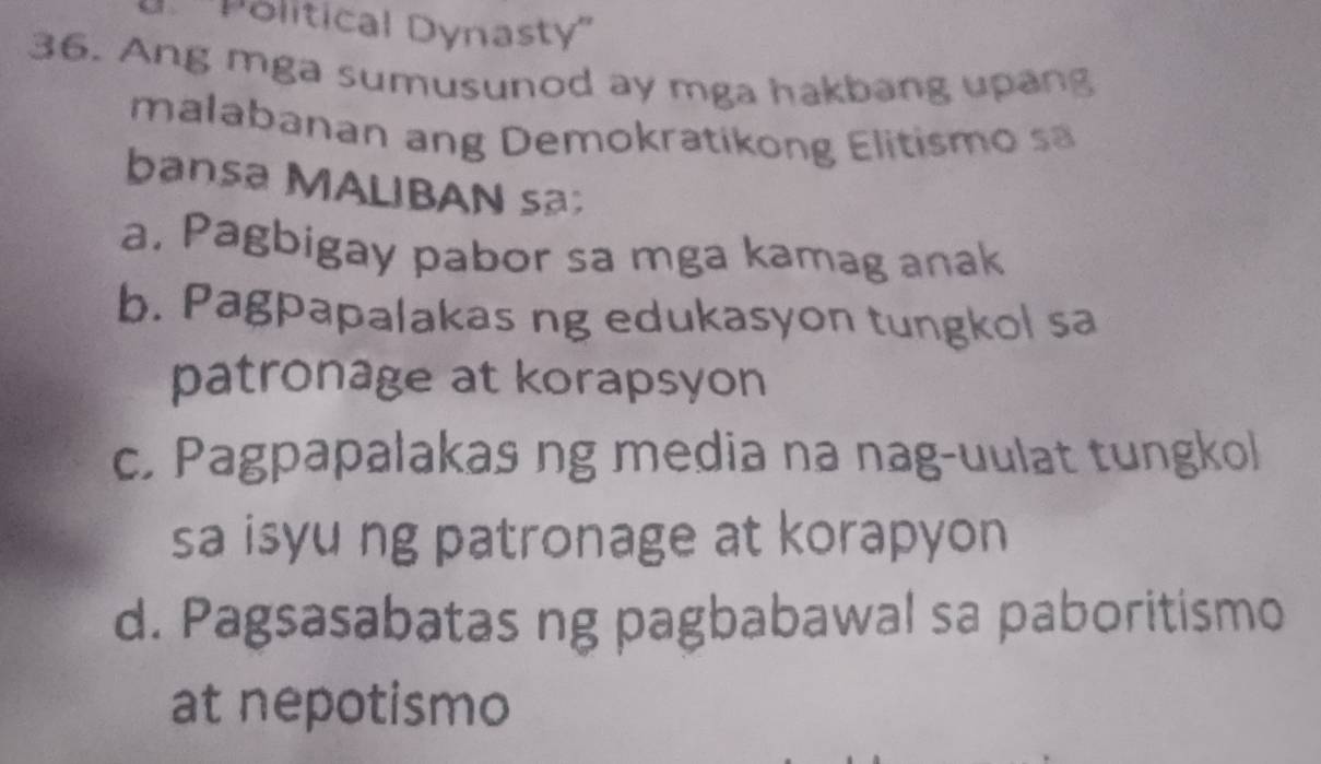 ''Political Dynasty''
36. Ang mga sumusunod ay mga hakbang upang
malabanan ang Demokratikong Elitismo sa
bansa MALIBAN sa;
a. Pagbigay pabor sa mga kamag anak
b. Pagpapalakas ng edukasyon tungkol sa
patronage at korapsyon
c. Pagpapalakas ng media na nag-uulat tungkol
sa isyu ng patronage at korapyon
d. Pagsasabatas ng pagbabawal sa paboritismo
at nepotismo