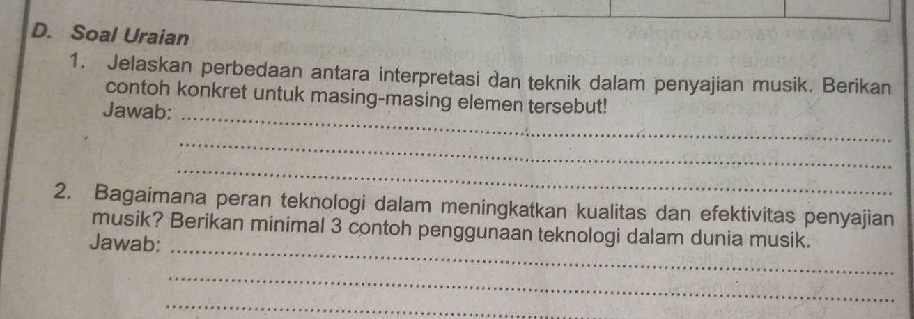 Soal Uraian 
1. Jelaskan perbedaan antara interpretasi dan teknik dalam penyajian musik. Berikan 
_ 
contoh konkret untuk masing-masing elemen tersebut! 
Jawab: 
_ 
_ 
2. Bagaimana peran teknologi dalam meningkatkan kualitas dan efektivitas penyajian 
musik? Berikan minimal 3 contoh penggunaan teknologi dalam dunia musik. 
Jawab:_ 
_ 
_