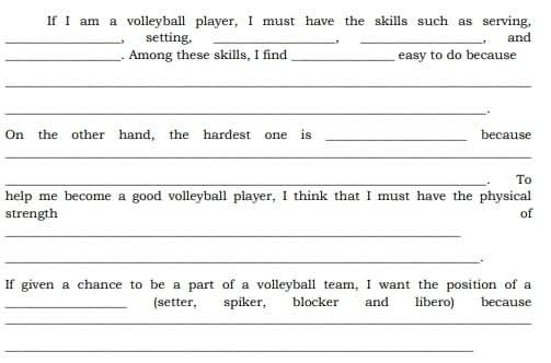 If I am a volleyball player, I must have the skills such as serving, 
_setting, __, and 
_. Among these skills, I find _easy to do because 
_ 
_ 
On the other hand, the hardest one is _because 
_ 
_ To 
help me become a good volleyball player, I think that I must have the physical 
strength of 
_ 
_. 
If given a chance to be a part of a volleyball team, I want the position of a 
_(setter, spiker, blocker and libero) because 
_ 
_