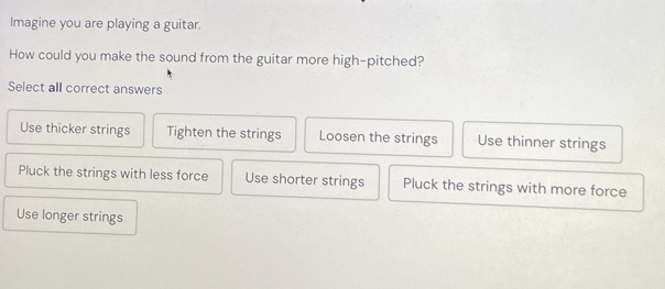 Imagine you are playing a guitar.
How could you make the sound from the guitar more high-pitched?
Select all correct answers
Use thicker strings Tighten the strings Loosen the strings Use thinner strings
Pluck the strings with less force Use shorter strings Pluck the strings with more force
Use longer strings