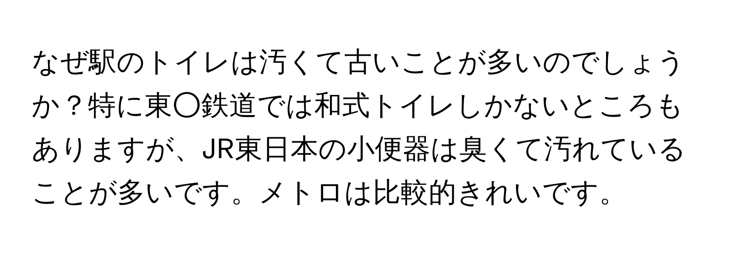 なぜ駅のトイレは汚くて古いことが多いのでしょうか？特に東○鉄道では和式トイレしかないところもありますが、JR東日本の小便器は臭くて汚れていることが多いです。メトロは比較的きれいです。