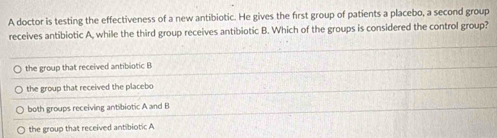 A doctor is testing the effectiveness of a new antibiotic. He gives the first group of patients a placebo, a second group
receives antibiotic A, while the third group receives antibiotic B. Which of the groups is considered the control group?
the group that received antibiotic B
the group that received the placebo
both groups receiving antibiotic A and B
the group that received antibiotic A