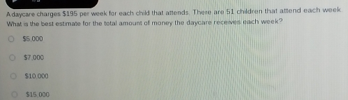 Adaycare charges $195 per week for each child that attends. There are 51 children that attend each week.
What is the best estimate for the total amount of money the daycare receives each week?
$5,000
$7.000
$10,000
515,000