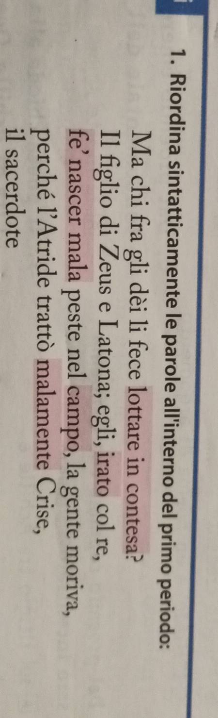 Riordina sintatticamente le parole all'interno del primo periodo: 
Ma chi fra gli dèi li fece lottare in contesa? 
Il figlio di Zeus e Latona; egli, irato col re, 
fe’nascer mala peste nel campo, la gente moriva, 
perché l’Atride trattò malamente Crise, 
il sacerdote