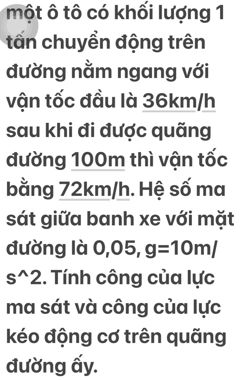 một ô tô có khối lượng 1 
tấn chuyển động trên 
đường nằm ngang với 
vận tốc đầu là 36km/h
sau khi đi được quãng 
đường 100m thì vận tốc 
bằng 72km/h. Hệ số ma 
sát giữa banh xe với mặt 
đường là 0,05, g=10m/
s^(wedge)2. Tính công của lực 
ma sát và công của lực 
kéo động cơ trên quãng 
đường ấy.