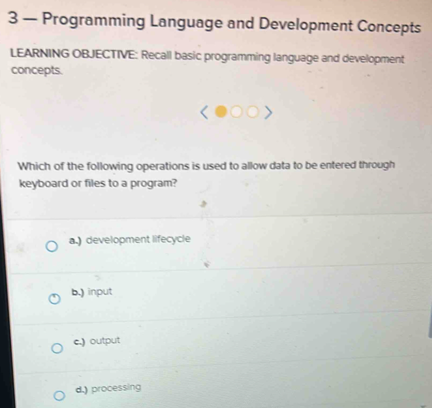 3 — Programming Language and Development Concepts
LEARNING OBJECTIVE: Recall basic programming language and development
concepts.
Which of the following operations is used to allow data to be entered through
keyboard or files to a program?
a.) development lifecycle
b.) input
c.) output
d.) processing