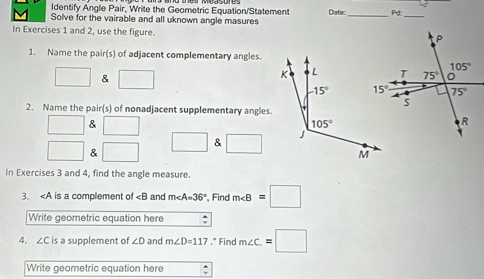 ams and their easures 
Identify Angle Pair, Write the Geometric Equation/Statement Date:_ Pd:
Solve for the vairable and all uknown angle masures
_
In Exercises 1 and 2, use the figure.
1. Name the pair(s) of adjacent complementary angles.
□ & □
2. Name the pair(s) of nonadjacent supplementary angles.
& □
□ & □ □ & □
In Exercises 3 and 4, find the angle measure.
3. ∠ A is a complement of ∠ B and m∠ A=36° , Find m∠ B=□
Write geometric equation here
4. ∠ C is a supplement of ∠ D and m∠ D=117.° Find m∠ C.=□
Write geometric equation here