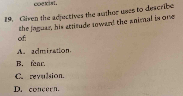 coexist.
19. Given the adjectives the author uses to describe
the jaguar, his attitude toward the animal is one
of:
A. admiration.
B. fear.
C. revulsion.
D. concern.