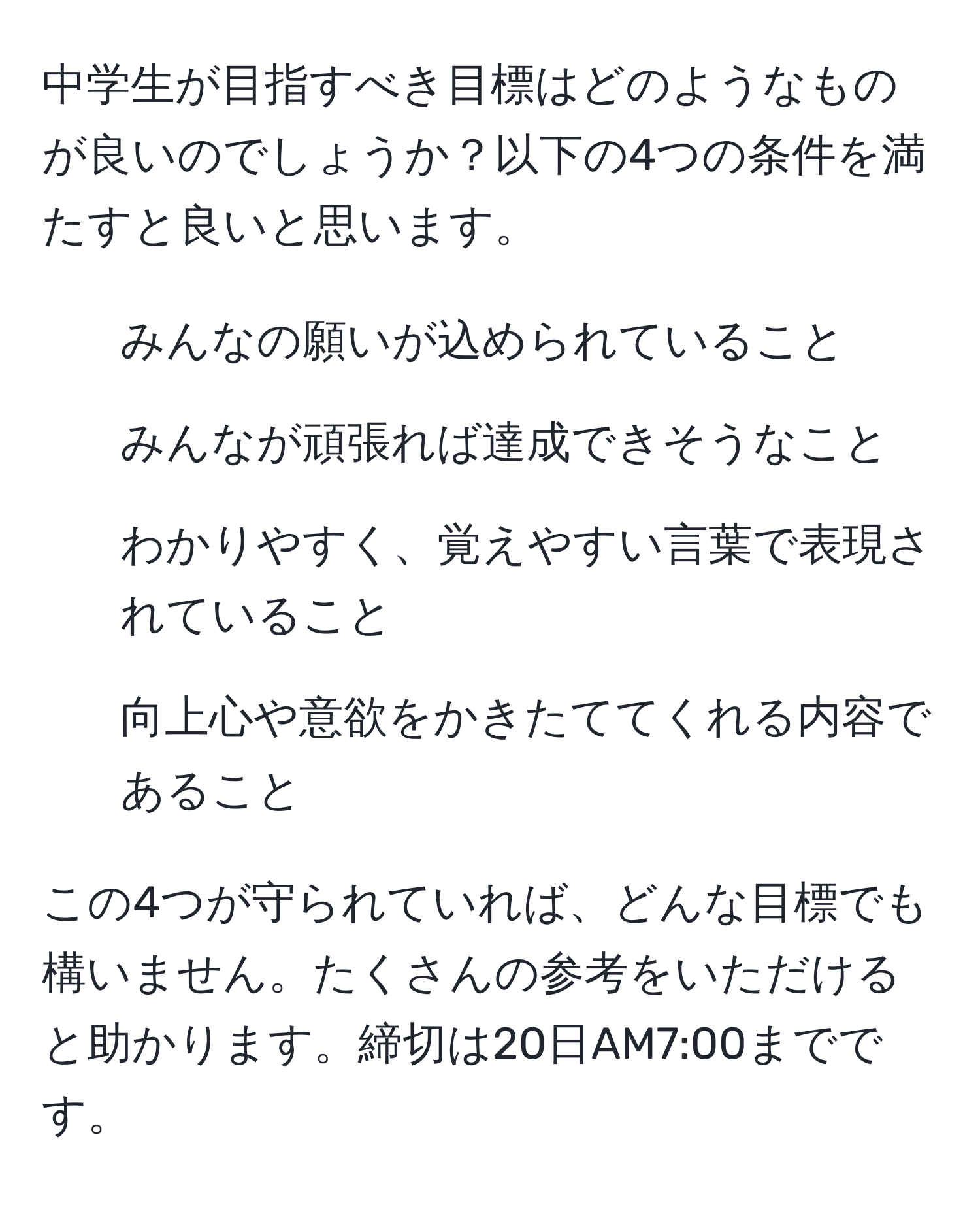 中学生が目指すべき目標はどのようなものが良いのでしょうか？以下の4つの条件を満たすと良いと思います。  
1. みんなの願いが込められていること  
2. みんなが頑張れば達成できそうなこと  
3. わかりやすく、覚えやすい言葉で表現されていること  
4. 向上心や意欲をかきたててくれる内容であること  

この4つが守られていれば、どんな目標でも構いません。たくさんの参考をいただけると助かります。締切は20日AM7:00までです。