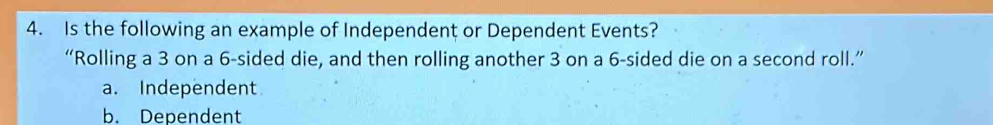 Is the following an example of Independent or Dependent Events?
“Rolling a 3 on a 6 -sided die, and then rolling another 3 on a 6 -sided die on a second roll.”
a. Independent
b. Dependent