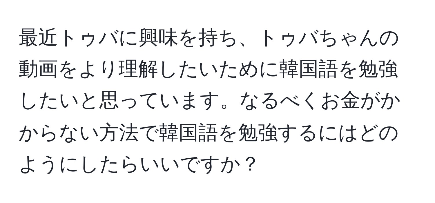 最近トゥバに興味を持ち、トゥバちゃんの動画をより理解したいために韓国語を勉強したいと思っています。なるべくお金がかからない方法で韓国語を勉強するにはどのようにしたらいいですか？