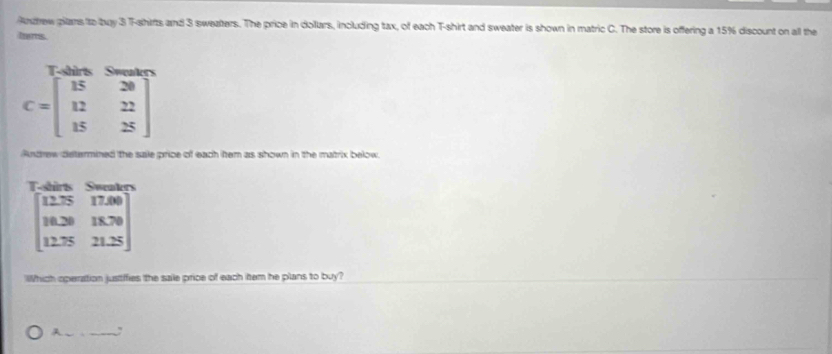 Andrew pilans to bay 3 T-shirts and 3 sweafters. The price in dollars, including tax, of each T-shirt and sweater is shown in matric C. The store is offering a 15% discount on all the
tens

C=beginbmatrix 15&20 12&22 15&25endbmatrix
Andrew determined the sale price of each tem as shown in the matrix below.
Thirk S=
beginbmatrix 12.25&17.00 18.30&18.70 12.75&21.25endbmatrix
Which operation justifies the sale price of each item he plans to buy?
A _,