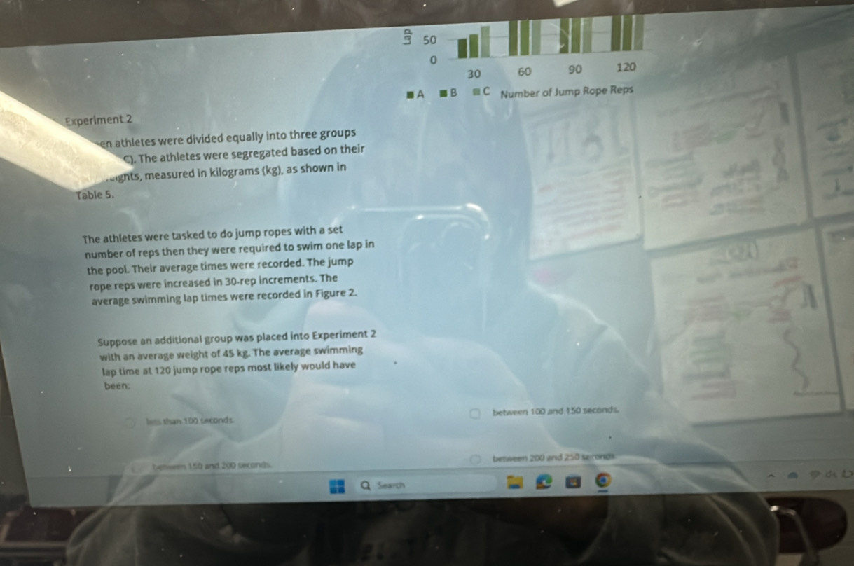 a 50
0
30 60 90 120
A B . C Number of Jump Rope Reps
Experiment 2
en athletes were divided equally into three groups 
C). The athletes were segregated based on their
reights, measured in kilograms (kg), as shown in
Table 5.
The athletes were tasked to do jump ropes with a set
number of reps then they were required to swim one lap in
the pool. Their average times were recorded. The jump
rope reps were increased in 30 -rep increments. The
average swimming lap times were recorded in Figure 2.
Suppose an additional group was placed into Experiment 2
with an average weight of 45 kg. The average swimming
lap time at 120 jump rope reps most likely would have
been:
less than 100 seconds between 100 and 150 seconds.
benwem 150 and 200 seconds. between 200 and 250 seronds
Search