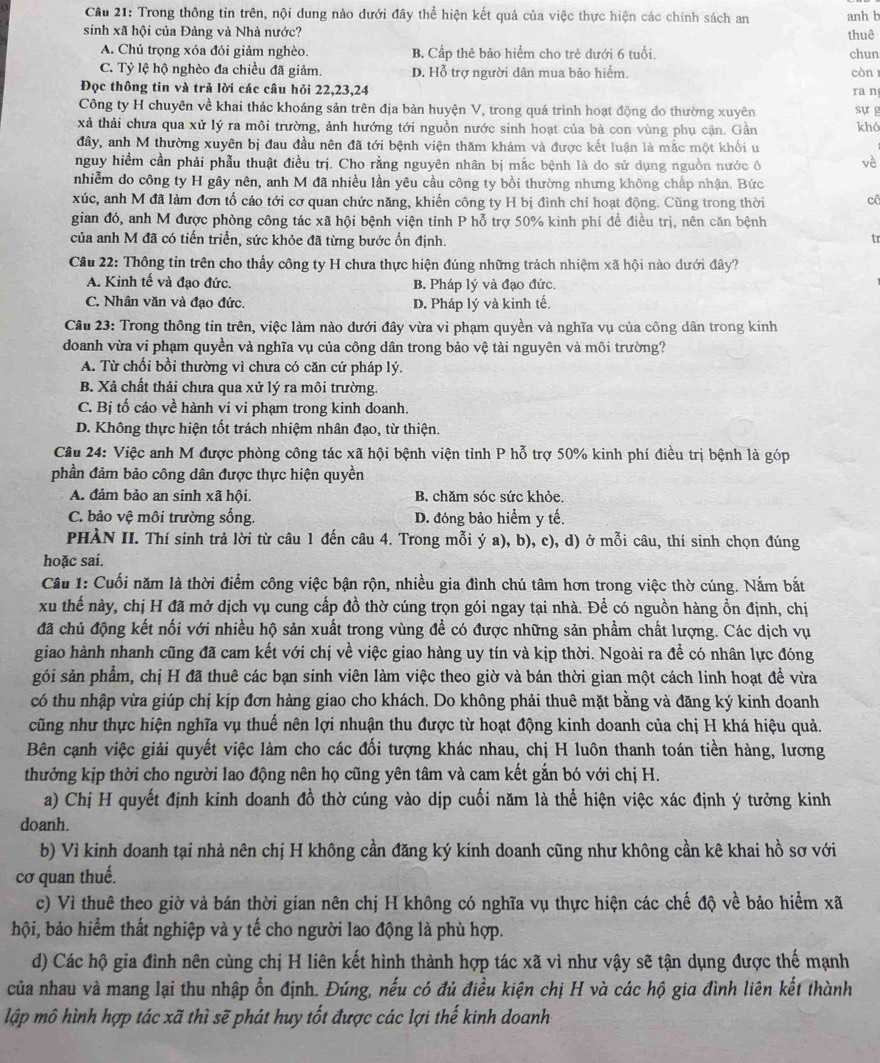 Cầu 21: Trong thông tin trên, nội dung nào dưới đây thể hiện kết quả của việc thực hiện các chính sách an anh b
sinh xã hội của Đảng và Nhà nước? thuê
A. Chú trọng xóa đói giảm nghèo. B. Cấp thẻ bảo hiểm cho trẻ dưới 6 tuổi. chun
C. Tỷ lệ hộ nghèo đa chiều đã giảm. D. Hỗ trợ người dân mua bảo hiểm. còn 1
Đọc thông tin và trả lời các câu hỏi 22,23,24 ra n
Công ty H chuyên về khai thác khoáng sản trên địa bản huyện V, trong quá trình hoạt động đo thường xuyên sự g
xả thải chưa qua xử lý ra môi trường, ảnh hướng tới nguồn nước sinh hoạt của bà con vùng phụ cận. Gần khó
đây, anh M thường xuyên bị đau đầu nên đã tới bệnh viện thăm khám và được kết luận là mắc một khối u
nguy hiểm cần phải phẫu thuật điều trị. Cho rằng nguyên nhân bị mắc bệnh là do sử dụng nguồn nước ô vè
nhiễm do công ty H gây nên, anh M đã nhiều lần yêu cầu công ty bồi thường nhưng không chấp nhận. Bức
xúc, anh M đã làm đơn tổ cáo tới cơ quan chức năng, khiến công ty H bị đình chỉ hoạt động. Cũng trong thời cô
gian đó, anh M được phòng công tác xã hội bệnh viện tỉnh P hỗ trợ 50% kinh phí để điều trị, nên căn bệnh
của anh M đã có tiến triển, sức khỏe đã từng bước ổn định.
tr
Câu 22: Thông tin trên cho thấy công ty H chưa thực hiện đúng những trách nhiệm xã hội nào dưới đây?
A. Kinh tế và đạo đức. B. Pháp lý và đạo đức,
C. Nhân văn và đạo đức. D. Pháp lý và kinh tế.
Câu 23: Trong thông tin trên, việc làm nào dưới đây vừa vi phạm quyền và nghĩa vụ của công dân trong kinh
doanh vừa vi phạm quyền và nghĩa vụ của công dân trong bảo vệ tài nguyên và môi trường?
A. Từ chối bồi thường vì chưa có căn cứ pháp lý.
B. Xả chất thải chưa qua xử lý ra môi trường.
C. Bị tố cáo về hành vi vi phạm trong kinh doanh.
D. Không thực hiện tốt trách nhiệm nhân đạo, từ thiện.
Câu 24: Việc anh M được phòng công tác xã hội bệnh viện tỉnh P hỗ trợ 50% kinh phí điều trị bệnh là góp
phần đảm bảo công dân được thực hiện quyền
A. đảm bảo an sinh xã hội. B. chăm sóc sức khỏe.
C. bảo vệ môi trường sống. D. đóng bảo hiểm y tế.
PHÀN II. Thí sinh trả lời từ câu 1 đến câu 4. Trong mỗi ý a), b), c), d) ở mỗi câu, thí sinh chọn đúng
hoặc sai.
Câu 1: Cuối năm là thời điểm công việc bận rộn, nhiều gia đình chú tâm hơn trong việc thờ cúng. Nắm bắt
xu thế này, chị H đã mở dịch vụ cung cấp đồ thờ cúng trọn gói ngay tại nhà. Để có nguồn hàng ổn định, chị
đã chủ động kết nối với nhiều hộ sản xuất trong vùng đề có được những sản phẩm chất lượng. Các dịch vụ
giao hành nhanh cũng đã cam kết với chị về việc giao hàng uy tín và kịp thời. Ngoài ra để có nhân lực đóng
sói sản phẩm, chị H đã thuê các bạn sinh viên làm việc theo giờ và bán thời gian một cách linh hoạt đề vừa
có thu nhập vừa giúp chị kịp đơn hàng giao cho khách. Do không phải thuê mặt bằng và đăng ký kinh doanh
cũng như thực hiện nghĩa vụ thuế nên lợi nhuận thu được từ hoạt động kinh doanh của chị H khá hiệu quả.
Bên cạnh việc giải quyết việc làm cho các đối tượng khác nhau, chị H luôn thanh toán tiền hàng, lương
thưởng kịp thời cho người lao động nên họ cũng yên tâm và cam kết gắn bó với chị H.
a) Chị H quyết định kinh doanh đồ thờ cúng vào dịp cuối năm là thể hiện việc xác định ý tưởng kinh
doanh.
b) Vì kinh doanh tại nhà nên chị H không cần đăng ký kinh doanh cũng như không cần kê khai hồ sơ với
cơ quan thuế.
c) Vì thuê theo giờ và bán thời gian nên chị H không có nghĩa vụ thực hiện các chế độ về bảo hiểm xã
hội, bảo hiểm thất nghiệp và y tế cho người lao động là phù hợp.
d) Các hộ gia đình nên cùng chị H liên kết hình thành hợp tác xã vì như vậy sẽ tận dụng được thế mạnh
của nhau và mang lại thu nhập ổn định. Đúng, nếu có đủ điều kiện chị H và các hộ gia đình liên kết thành
lập mô hình hợp tác xã thì sẽ phát huy tốt được các lợi thế kinh doanh