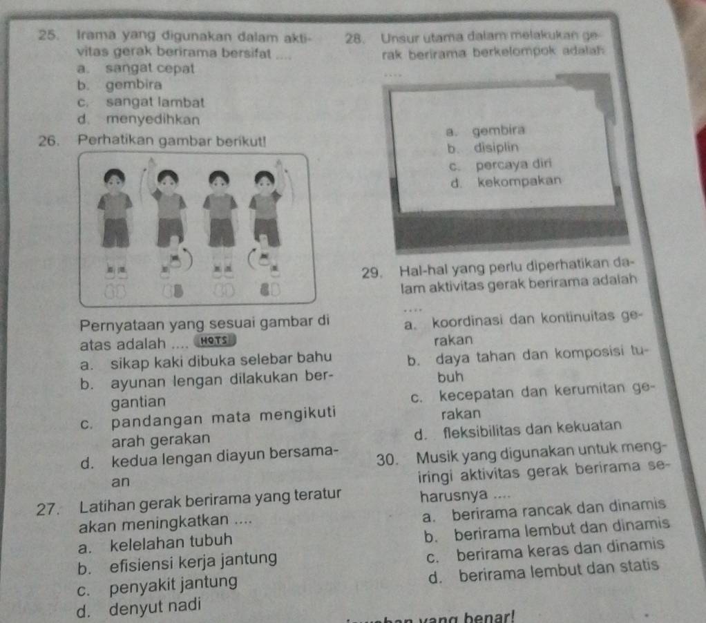 Irama yang digunakan dalam akti- 28. Unsur utama dalam melakukan ge
vitas gerak berirama bersifat .... rak berirama berkelompok adala
a. sangat cepat
b. gembira
c. sangat lambat
d. menyedihkan
26. Perhatikan gambar berikut! a. gembira
b. disiplin
c. percaya diri
d. kekompakan
29. Hal-hal yang perlu diperhatikan da-
lam aktivitas gerak berirama adaiah
Pernyataan yang sesuai gambar di
a. koordinasi dan kontinuitas ge-
atas adalah HOTS rakan
a. sikap kaki dibuka selebar bahu
b. daya tahan dan komposisi tu-
b. ayunan lengan dilakukan ber- buh
gantian
c. kecepatan dan kerumitan ge-
c. pandangan mata mengikuti rakan
arah gerakan d. fleksibilitas dan kekuatan
d. kedua lengan diayun bersama- 30. Musik yang digunakan untuk meng-
an
iringi aktivitas gerak berirama se-
27. Latihan gerak berirama yang teratur harusnya ....
akan meningkatkan ....
a. berirama rancak dan dinamis
a. kelelahan tubuh
b. berirama lembut dan dinamis
b. efisiensi kerja jantung
c. berirama keras dan dinamis
d. berirama lembut dan statis
c. penyakit jantung
d. denyut nadi