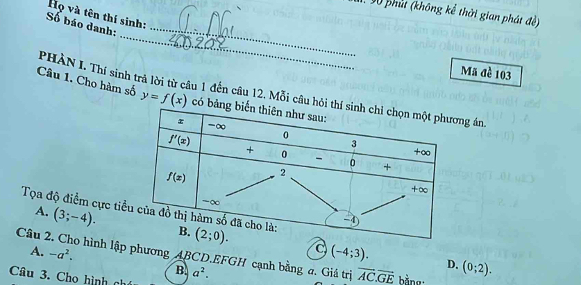 V0 phút (không kể thời gian phát đề)
Họ và tên thí sinh:
Số báo danh:_
_
Mã đề 103
PHÀN I Thí sinh trả lời từ câu 1 đến câu 12. Mỗi câu hỏg án
Câu 1. Cho hàm số y=f(x) có 
Tọa độ điểm cực tiể
A. (3;-4).
Câu 2. Cho hình lập phương ABCD.EFGH cạnh bằng a. Giá trị A. -a^2. (-4;3). vector AC.vector GE bằng.
B a^2.
D. (0;2).
Câu 3. Cho hình nh