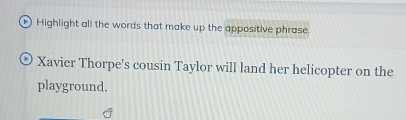 Highlight all the words that make up the appositive phrase. 
Xavier Thorpe's cousin Taylor will land her helicopter on the 
playground.