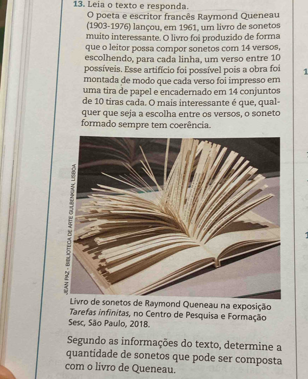 Leia o texto e responda. 
O poeta e escritor francês Raymond Queneau 
(1903-1976) lançou, em 1961, um livro de sonetos 
muito interessante. O livro foi produzido de forma 
que o leitor possa compor sonetos com 14 versos, 
escolhendo, para cada linha, um verso entre 10
possíveis. Esse artifício foi possível pois a obra foi 1 
montada de modo que cada verso foi impresso em 
uma tira de papel e encadernado em 14 conjuntos 
de 10 tiras cada. O mais interessante é que, qual- 
quer que seja a escolha entre os versos, o soneto 
formado sempre tem coerência. 
d Queneau na exposição 
Tarefas infinitas, no Centro de Pesquisa e Formação 
Sesc, São Paulo, 2018. 
Segundo as informações do texto, determine a 
quantidade de sonetos que pode ser composta 
com o livro de Queneau.