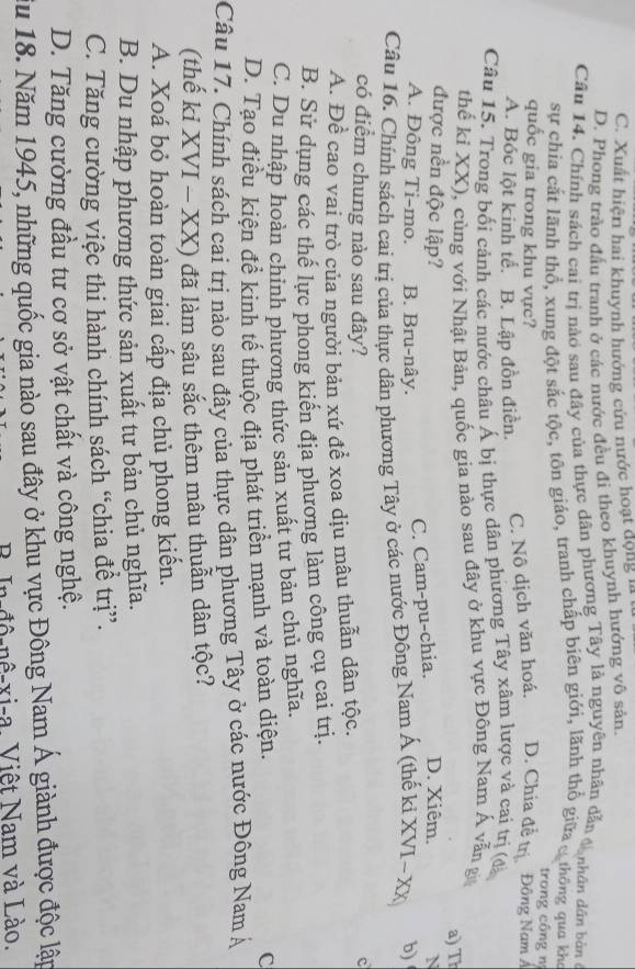 C. Xuất hiện hai khuynh hướng cứu nước hoạt động
D. Phong trào đấu tranh ở các nước đều đi theo khuynh hướng vô sản.
Câu 14. Chính sách cai trị nào sau đây của thực dân phương Tây là nguyên nhân dẫn t nhân dấn bản ở
sự chía cắt lãnh thổ, xung đột sắc tộc, tôn giáo, tranh chấp biên giới, lãnh thổ giữa c thông qua kho
trong công n
quốc gia trong khu vực?
A. Bóc lột kinh tế. B. Lập đồn điễn. C. Nô dịch văn hoá. D. Chia đề trị Đông Nam Á
Câu 15. Trong bối cảnh các nước châu Á bị thực dân phương Tây xâm lược và cai trị (đà
thể ki XX), cùng với Nhật Bản, quốc gia nào sau đây ở khu vực Đông Nam Á vẫn gi
được nền độc lập? D. Xiêm. a) Th
N
A. Đông Ti-mo. B. Bru-nây.
C. Cam-pu-chia.
Câu 16. Chính sách cai trị của thực dân phương Tây ở các nước Đông Nam Á (thế kỉ XVI~ XX) b)
có điểm chung nào sau đây?
c
A. Để cao vai trò của người bản xứ để xoa dịu mâu thuẫn dân tộc.
B. Sử dụng các thế lực phong kiển địa phương làm công cụ cai trị.
C. Du nhập hoàn chỉnh phương thức sản xuất tư bản chủ nghĩa.
D. Tạo điều kiện để kinh tế thuộc địa phát triển mạnh và toàn diện. C
Câu 17. Chính sách cai trị nào sau đây của thực dân phương Tây ở các nước Đông Nam Á
(thế ki XVI - XX) đã làm sâu sắc thêm mâu thuẫn dân tộc?
A. Xoá bỏ hoàn toàn giai cấp địa chủ phong kiến.
B. Du nhập phương thức sản xuất tư bản chủ nghĩa.
C. Tăng cường việc thi hành chính sách “chia để trị”.
D. Tăng cường đầu tư cơ sở vật chất và công nghệ.
iu 18. Năm 1945, những quốc gia nào sau đây ở khu vực Đông Nam Á giành được độc lập
B  In-đô-nê-xi-a. Việt Nam và Lào.