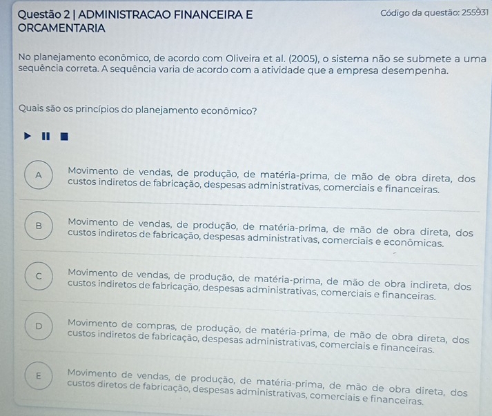 ADMINISTRACAO FINANCEIRA E Código da questão: 255931
ORCAMENTARIA
No planejamento econômico, de acordo com Oliveira et al. (2005), o sistema não se submete a uma
sequência correta. A sequência varia de acordo com a atividade que a empresa desempenha.
Quais são os princípios do planejamento econômico?
Movimento de vendas, de produção, de matéria-prima, de mão de obra direta, dos
A custos indiretos de fabricação, despesas administrativas, comerciais e financeiras.
Movimento de vendas, de produção, de matéria-prima, de mão de obra direta, dos
B custos indiretos de fabricação, despesas administrativas, comerciais e econômicas.
Movimento de vendas, de produção, de matéria-prima, de mão de obra indireta, dos
C custos indiretos de fabricação, despesas administrativas, comerciais e financeiras.
D Movimento de compras, de produção, de matéria-prima, de mão de obra direta, dos
custos indiretos de fabricação, despesas administrativas, comerciais e financeiras.
E Movimento de vendas, de produção, de matéria-prima, de mão de obra direta, dos
custos diretos de fabricação, despesas administrativas, comerciais e financeiras.