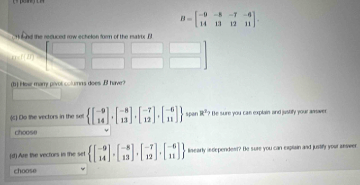 B=beginbmatrix -9&-8&-7&-6 14&13&12&11endbmatrix .
(b) How many pivot columns does B have?
(c) Do the vectors in the set  beginbmatrix -9 14endbmatrix ,beginbmatrix -8 13endbmatrix ,beginbmatrix -7 12endbmatrix ,beginbmatrix -6 11endbmatrix  span R^2 ? Be sure you can explain and justify your answer.
choose
(d) Are the vectors in the set  beginbmatrix -9 14endbmatrix ,beginbmatrix -8 13endbmatrix ,beginbmatrix -7 12endbmatrix ,beginbmatrix -6 11endbmatrix  linearly independent? Be sure you can explain and justify your answer.
choose