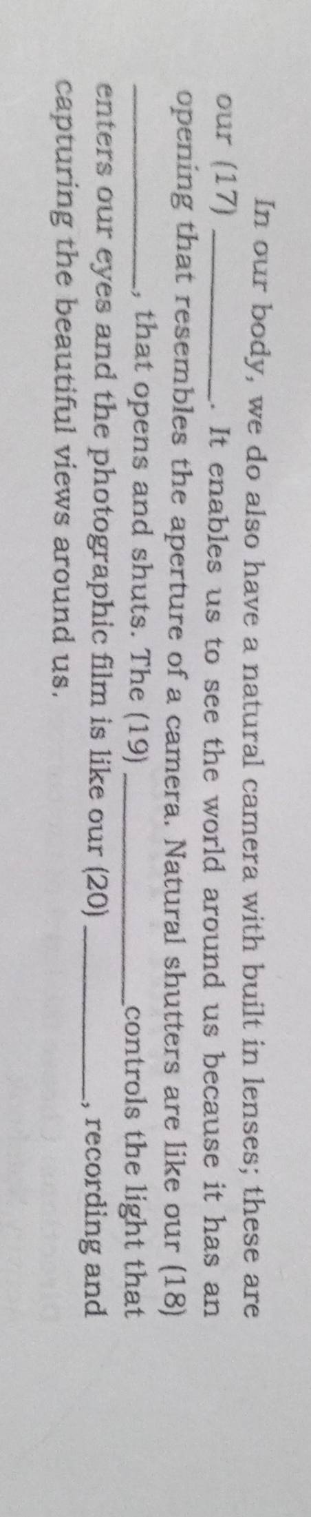In our body, we do also have a natural camera with built in lenses; these are 
our (17) _. It enables us to see the world around us because it has an 
opening that resembles the aperture of a camera. Natural shutters are like our (18) 
_, that opens and shuts. The (19) _controls the light that 
enters our eyes and the photographic film is like our (20)_ 
, recording and 
capturing the beautiful views around us.